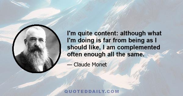 I'm quite content: although what I'm doing is far from being as I should like, I am complemented often enough all the same.