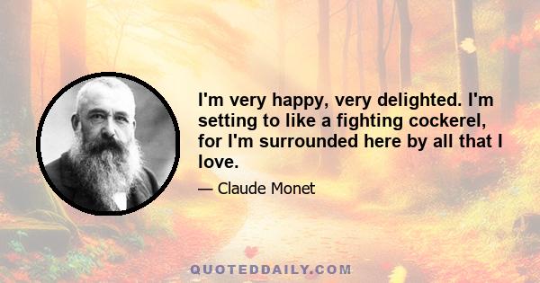 I'm very happy, very delighted. I'm setting to like a fighting cockerel, for I'm surrounded here by all that I love.