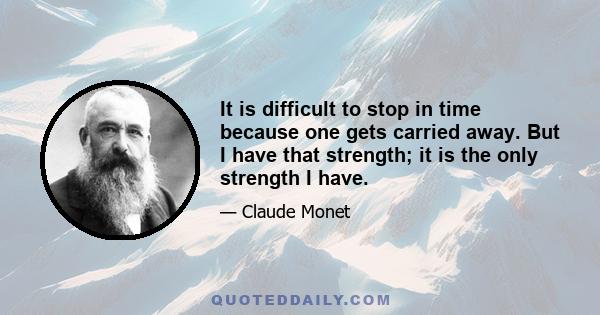 It is difficult to stop in time because one gets carried away. But I have that strength; it is the only strength I have.