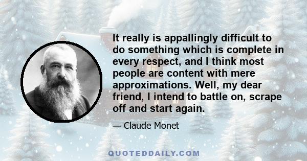 It really is appallingly difficult to do something which is complete in every respect, and I think most people are content with mere approximations. Well, my dear friend, I intend to battle on, scrape off and start