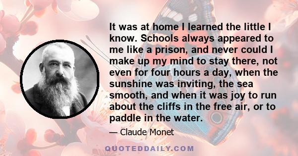 It was at home I learned the little I know. Schools always appeared to me like a prison, and never could I make up my mind to stay there, not even for four hours a day, when the sunshine was inviting, the sea smooth,