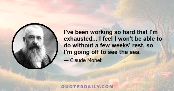 I've been working so hard that I'm exhausted... I feel I won't be able to do without a few weeks' rest, so I'm going off to see the sea.