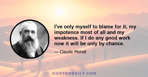 I've only myself to blame for it, my impotence most of all and my weakness. If I do any good work now it will be only by chance.