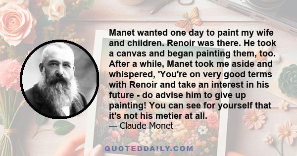 Manet wanted one day to paint my wife and children. Renoir was there. He took a canvas and began painting them, too. After a while, Manet took me aside and whispered, 'You're on very good terms with Renoir and take an