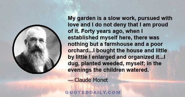 My garden is a slow work, pursued with love and I do not deny that I am proud of it. Forty years ago, when I established myself here, there was nothing but a farmhouse and a poor orchard...I bought the house and little