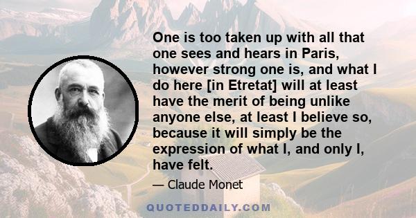 One is too taken up with all that one sees and hears in Paris, however strong one is, and what I do here [in Etretat] will at least have the merit of being unlike anyone else, at least I believe so, because it will