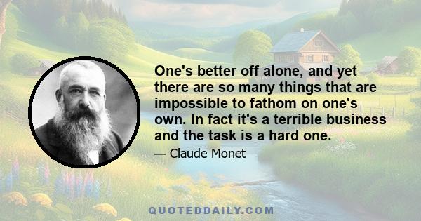 One's better off alone, and yet there are so many things that are impossible to fathom on one's own. In fact it's a terrible business and the task is a hard one.