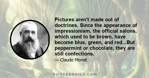 Pictures aren't made out of doctrines. Since the appearance of impressionism, the official salons, which used to be brown, have become blue, green, and red...But peppermint or chocolate, they are still confections.