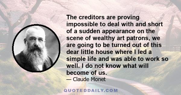 The creditors are proving impossible to deal with and short of a sudden appearance on the scene of wealthy art patrons, we are going to be turned out of this dear little house where I led a simple life and was able to