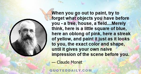 When you go out to paint, try to forget what objects you have before you - a tree, house, a field....Merely think, here is a little square of blue, here an oblong of pink, here a streak of yellow, and paint it just as