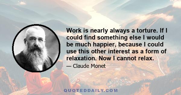 Work is nearly always a torture. If I could find something else I would be much happier, because I could use this other interest as a form of relaxation. Now I cannot relax.