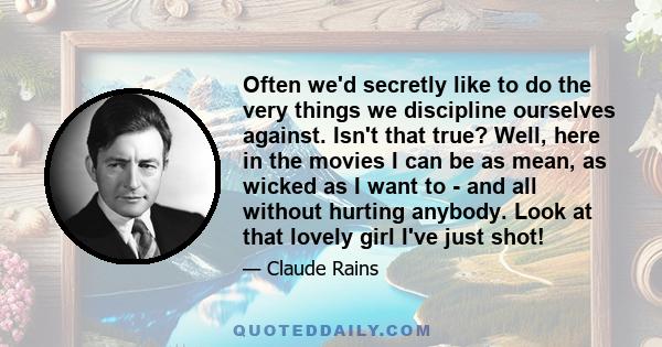 Often we'd secretly like to do the very things we discipline ourselves against. Isn't that true? Well, here in the movies I can be as mean, as wicked as I want to - and all without hurting anybody. Look at that lovely