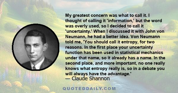 My greatest concern was what to call it. I thought of calling it 'information,' but the word was overly used, so I decided to call it 'uncertainty.' When I discussed it with John von Neumann, he had a better idea. Von