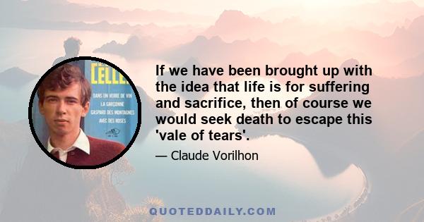 If we have been brought up with the idea that life is for suffering and sacrifice, then of course we would seek death to escape this 'vale of tears'.