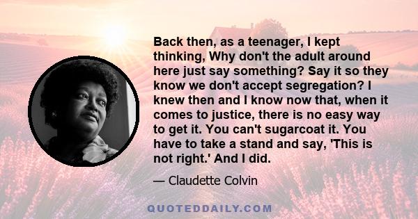 Back then, as a teenager, I kept thinking, Why don't the adult around here just say something? Say it so they know we don't accept segregation? I knew then and I know now that, when it comes to justice, there is no easy 