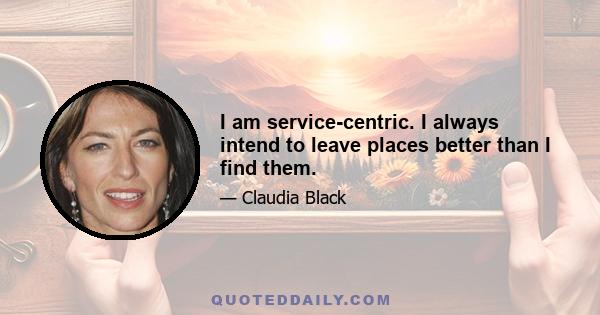 I am service-centric. I always intend to leave places better than I find them.