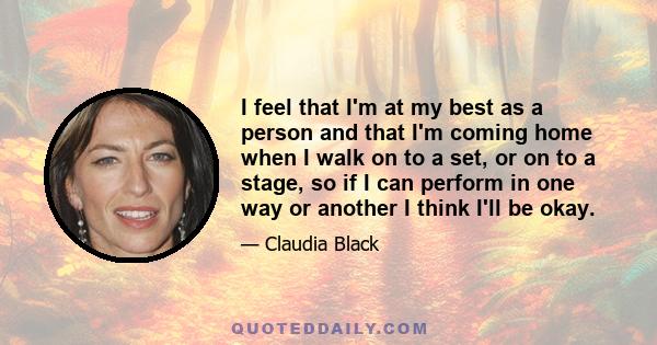 I feel that I'm at my best as a person and that I'm coming home when I walk on to a set, or on to a stage, so if I can perform in one way or another I think I'll be okay.