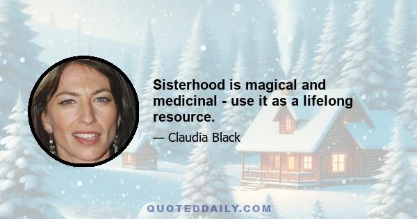 Sisterhood is magical and medicinal - use it as a lifelong resource.