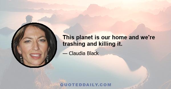 This planet is our home and we're trashing and killing it.