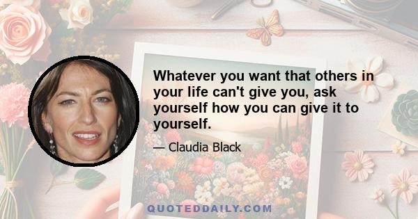 Whatever you want that others in your life can't give you, ask yourself how you can give it to yourself.