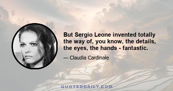 But Sergio Leone invented totally the way of, you know, the details, the eyes, the hands - fantastic.