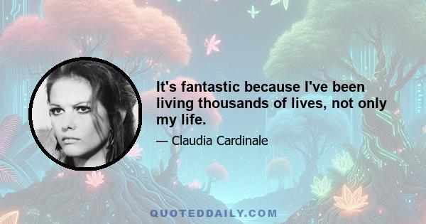 It's fantastic because I've been living thousands of lives, not only my life.