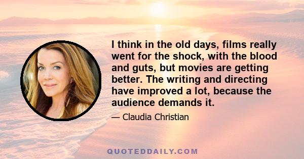 I think in the old days, films really went for the shock, with the blood and guts, but movies are getting better. The writing and directing have improved a lot, because the audience demands it.