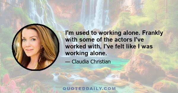 I'm used to working alone. Frankly with some of the actors I've worked with, I've felt like I was working alone.