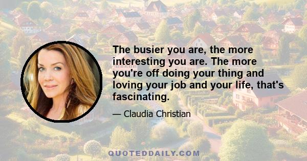 The busier you are, the more interesting you are. The more you're off doing your thing and loving your job and your life, that's fascinating.