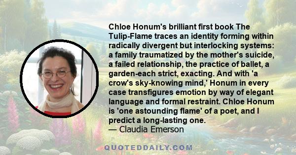 Chloe Honum's brilliant first book The Tulip-Flame traces an identity forming within radically divergent but interlocking systems: a family traumatized by the mother's suicide, a failed relationship, the practice of