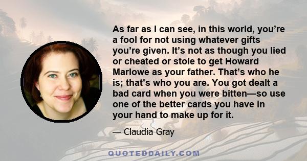 As far as I can see, in this world, you’re a fool for not using whatever gifts you’re given. It’s not as though you lied or cheated or stole to get Howard Marlowe as your father. That’s who he is; that’s who you are.