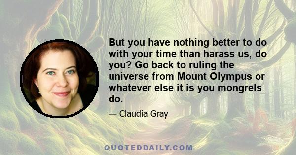 But you have nothing better to do with your time than harass us, do you? Go back to ruling the universe from Mount Olympus or whatever else it is you mongrels do.