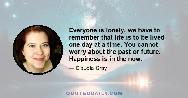 Everyone is lonely, we have to remember that life is to be lived one day at a time. You cannot worry about the past or future. Happiness is in the now.