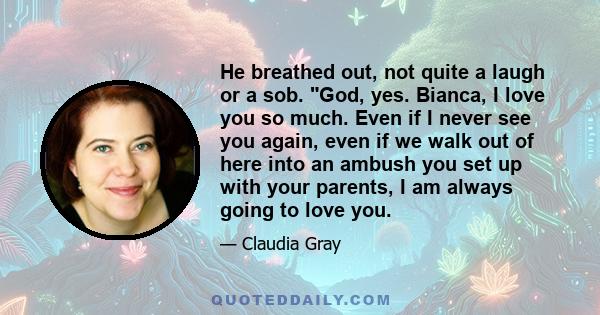 He breathed out, not quite a laugh or a sob. God, yes. Bianca, I love you so much. Even if I never see you again, even if we walk out of here into an ambush you set up with your parents, I am always going to love you.