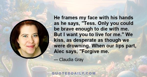 He frames my face with his hands as he says, Tess. Only you could be brave enough to die with me. But I want you to live for me. We kiss, as desperate as though we were drowning. When our lips part, Alec says, Forgive