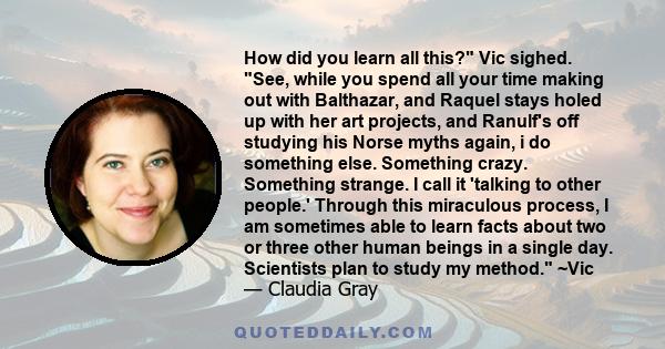 How did you learn all this? Vic sighed. See, while you spend all your time making out with Balthazar, and Raquel stays holed up with her art projects, and Ranulf's off studying his Norse myths again, i do something