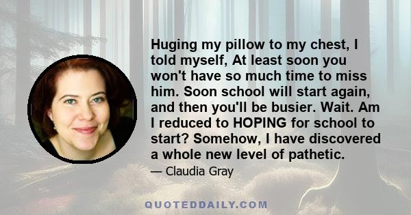 Huging my pillow to my chest, I told myself, At least soon you won't have so much time to miss him. Soon school will start again, and then you'll be busier. Wait. Am I reduced to HOPING for school to start? Somehow, I