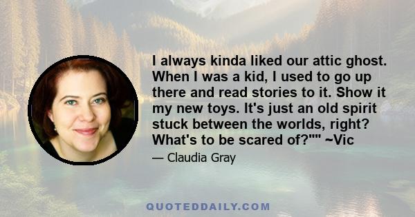 I always kinda liked our attic ghost. When I was a kid, I used to go up there and read stories to it. Show it my new toys. It's just an old spirit stuck between the worlds, right? What's to be scared of? ~Vic