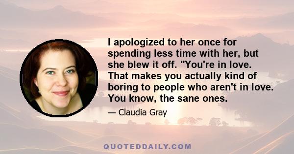 I apologized to her once for spending less time with her, but she blew it off. You're in love. That makes you actually kind of boring to people who aren't in love. You know, the sane ones.