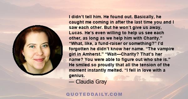 I didn’t tell him. He found out. Basically, he caught me coming in after the last time you and I saw each other. But he won’t give us away, Lucas. He’s even willing to help us see each other, as long as we help him with 