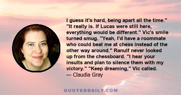 I guess it's hard, being apart all the time. It really is. If Lucas were still here, everything would be different. Vic's smile turned smug. Yeah, I'd have a roommate who could beat me at chess instead of the other way