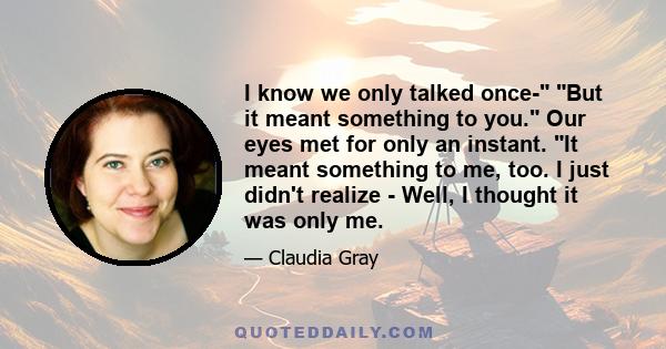 I know we only talked once- But it meant something to you. Our eyes met for only an instant. It meant something to me, too. I just didn't realize - Well, I thought it was only me.