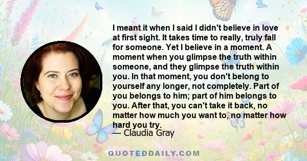 I meant it when I said I didn't believe in love at first sight. It takes time to really, truly fall for someone. Yet I believe in a moment. A moment when you glimpse the truth within someone, and they glimpse the truth