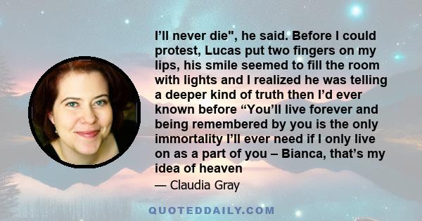 I’ll never die, he said. Before I could protest, Lucas put two fingers on my lips, his smile seemed to fill the room with lights and I realized he was telling a deeper kind of truth then I’d ever known before “You’ll