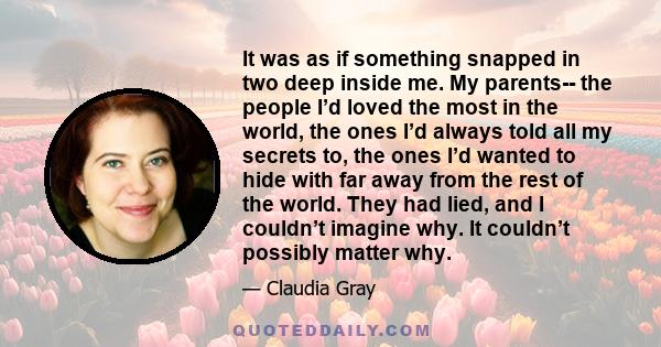 It was as if something snapped in two deep inside me. My parents-- the people I’d loved the most in the world, the ones I’d always told all my secrets to, the ones I’d wanted to hide with far away from the rest of the