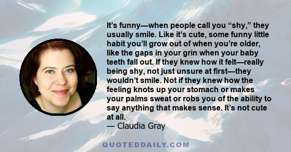 It’s funny—when people call you “shy,” they usually smile. Like it’s cute, some funny little habit you’ll grow out of when you’re older, like the gaps in your grin when your baby teeth fall out. If they knew how it