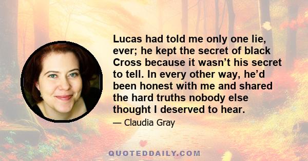 Lucas had told me only one lie, ever; he kept the secret of black Cross because it wasn’t his secret to tell. In every other way, he’d been honest with me and shared the hard truths nobody else thought I deserved to