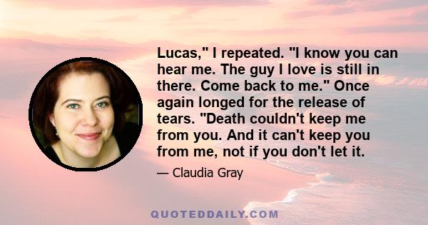 Lucas, I repeated. I know you can hear me. The guy I love is still in there. Come back to me. Once again longed for the release of tears. Death couldn't keep me from you. And it can't keep you from me, not if you don't