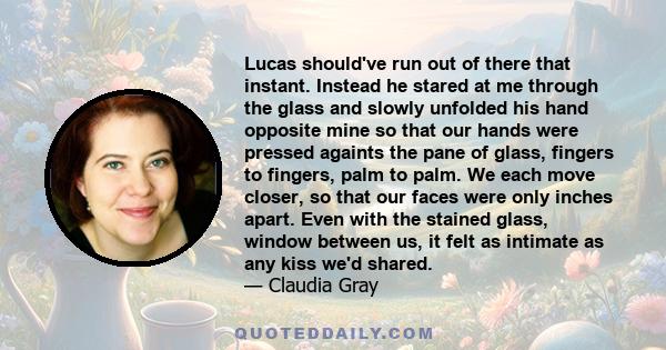 Lucas should've run out of there that instant. Instead he stared at me through the glass and slowly unfolded his hand opposite mine so that our hands were pressed againts the pane of glass, fingers to fingers, palm to