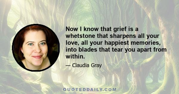 Now I know that grief is a whetstone that sharpens all your love, all your happiest memories, into blades that tear you apart from within.